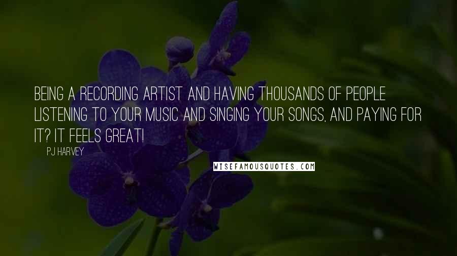 PJ Harvey Quotes: Being a recording artist and having thousands of people listening to your music and singing your songs, and paying for it? It feels great!