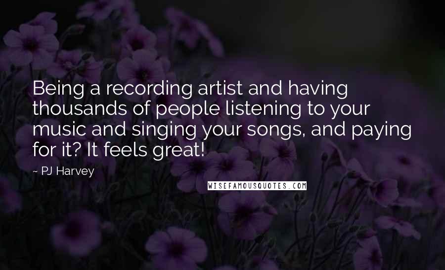 PJ Harvey Quotes: Being a recording artist and having thousands of people listening to your music and singing your songs, and paying for it? It feels great!