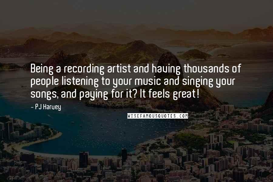 PJ Harvey Quotes: Being a recording artist and having thousands of people listening to your music and singing your songs, and paying for it? It feels great!