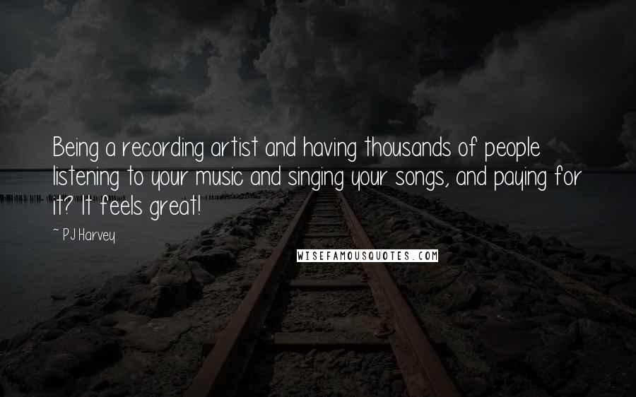 PJ Harvey Quotes: Being a recording artist and having thousands of people listening to your music and singing your songs, and paying for it? It feels great!