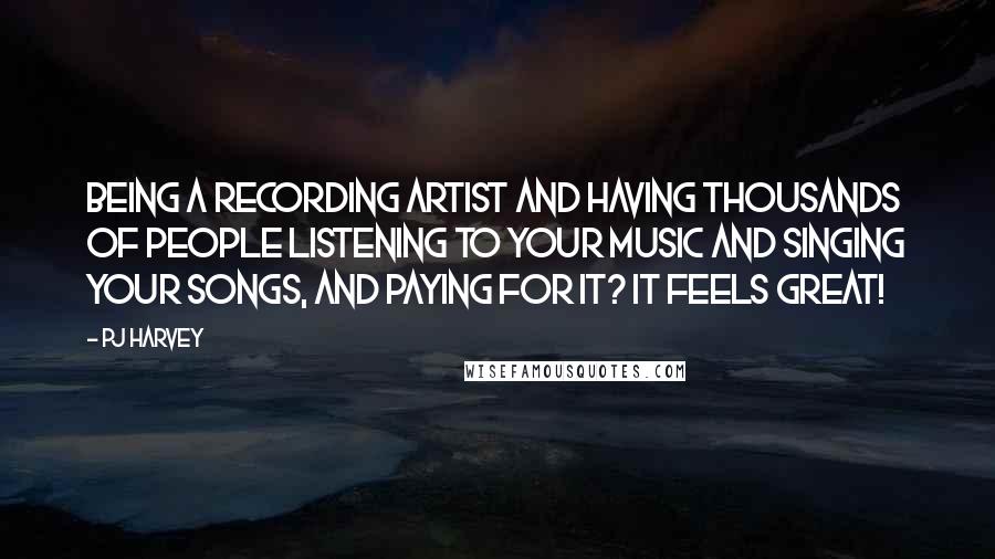 PJ Harvey Quotes: Being a recording artist and having thousands of people listening to your music and singing your songs, and paying for it? It feels great!