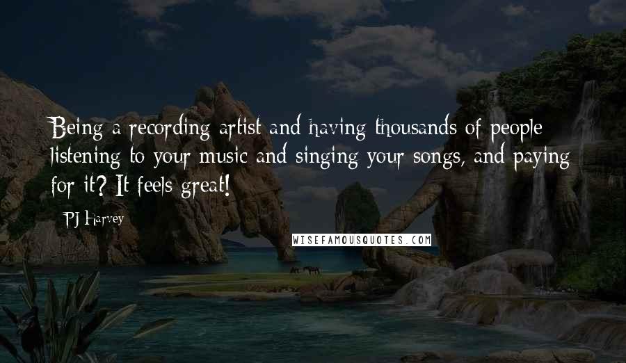 PJ Harvey Quotes: Being a recording artist and having thousands of people listening to your music and singing your songs, and paying for it? It feels great!