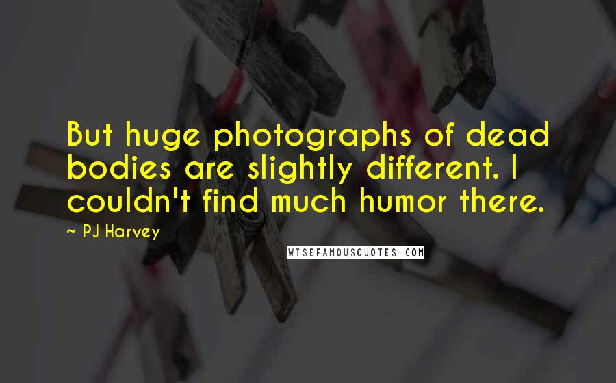 PJ Harvey Quotes: But huge photographs of dead bodies are slightly different. I couldn't find much humor there.