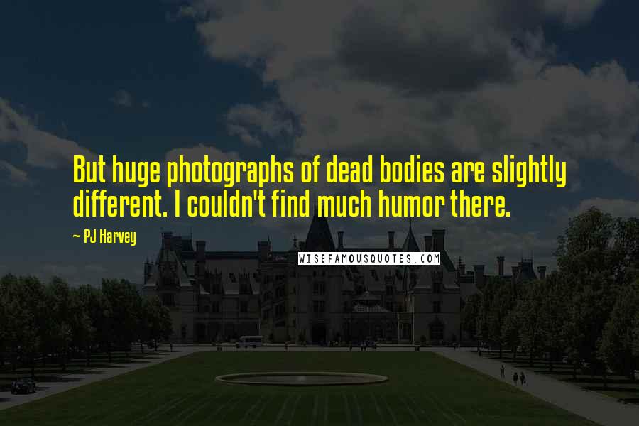 PJ Harvey Quotes: But huge photographs of dead bodies are slightly different. I couldn't find much humor there.