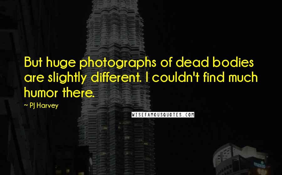 PJ Harvey Quotes: But huge photographs of dead bodies are slightly different. I couldn't find much humor there.