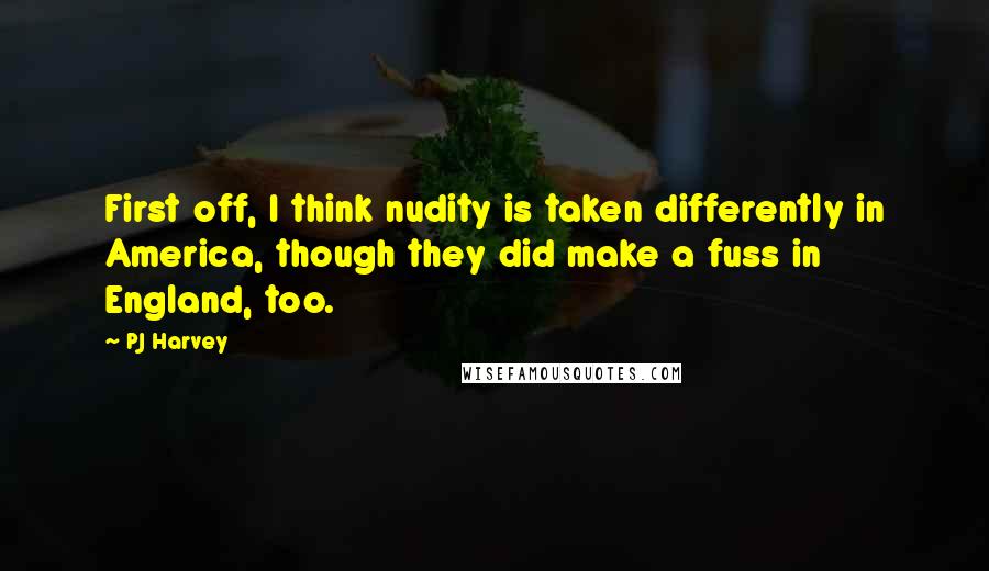 PJ Harvey Quotes: First off, I think nudity is taken differently in America, though they did make a fuss in England, too.