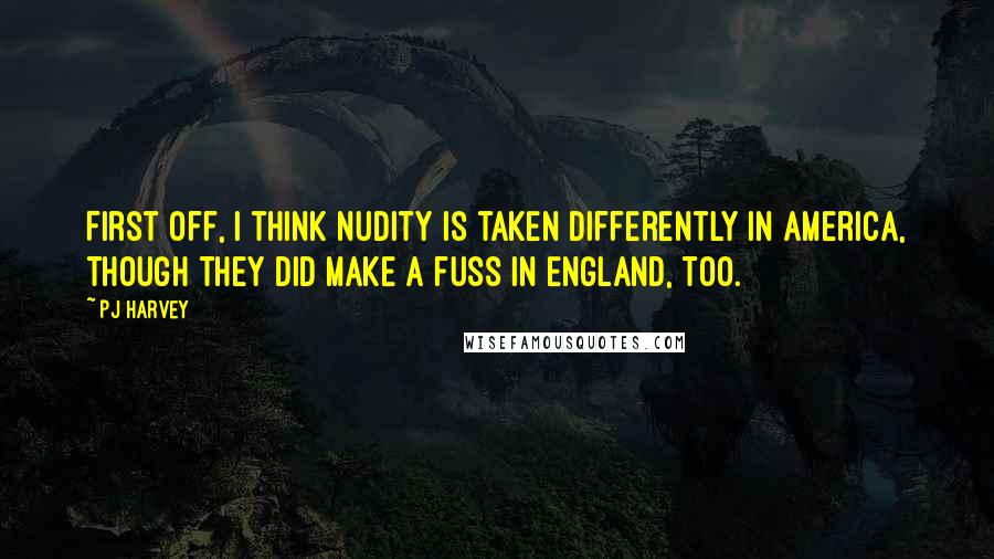 PJ Harvey Quotes: First off, I think nudity is taken differently in America, though they did make a fuss in England, too.