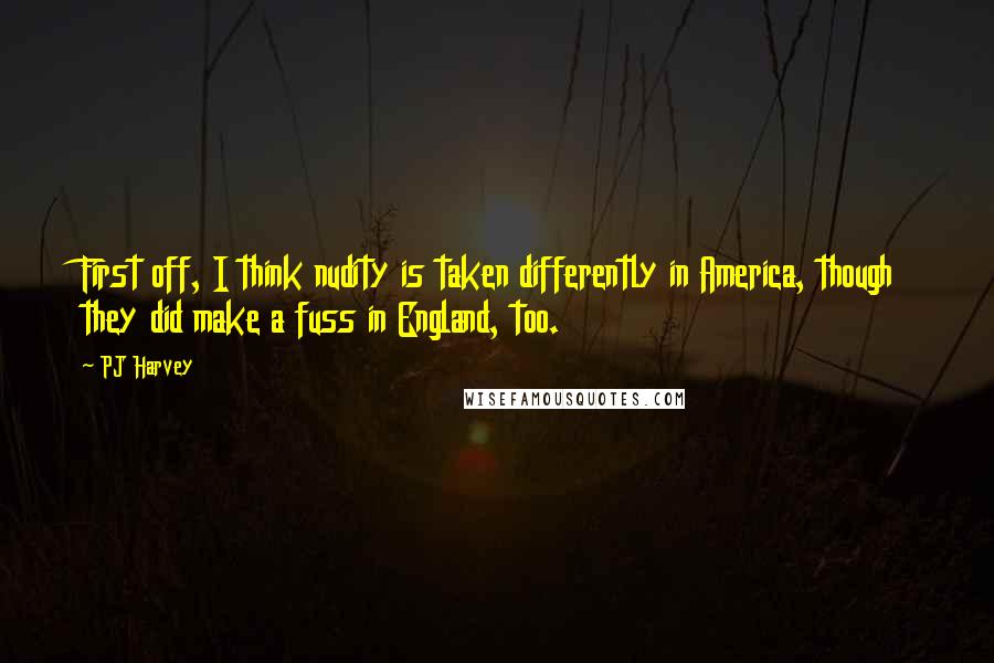PJ Harvey Quotes: First off, I think nudity is taken differently in America, though they did make a fuss in England, too.