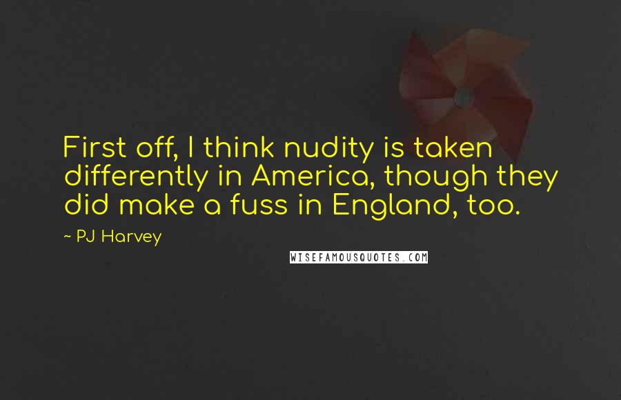 PJ Harvey Quotes: First off, I think nudity is taken differently in America, though they did make a fuss in England, too.