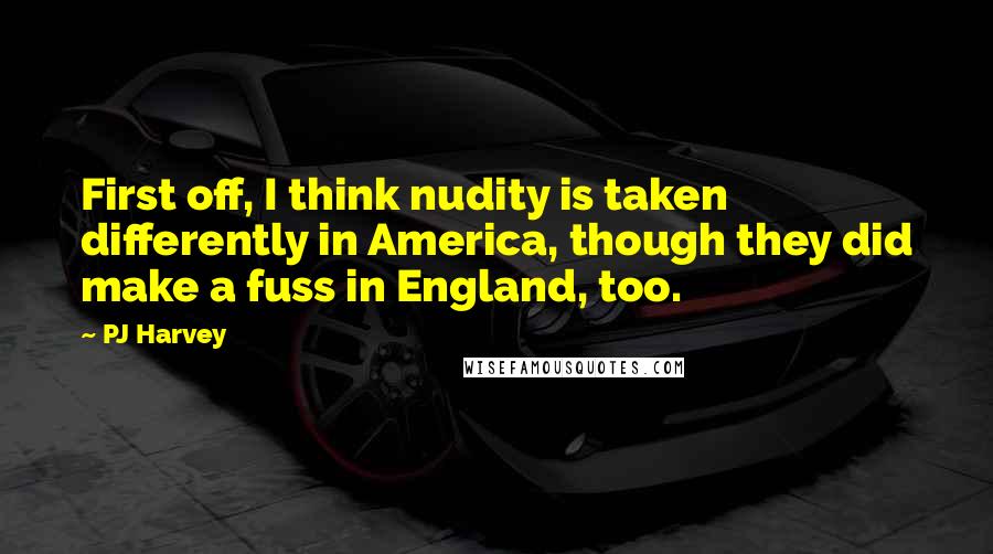 PJ Harvey Quotes: First off, I think nudity is taken differently in America, though they did make a fuss in England, too.