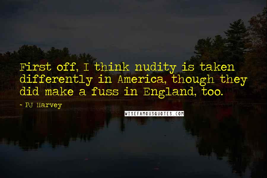 PJ Harvey Quotes: First off, I think nudity is taken differently in America, though they did make a fuss in England, too.