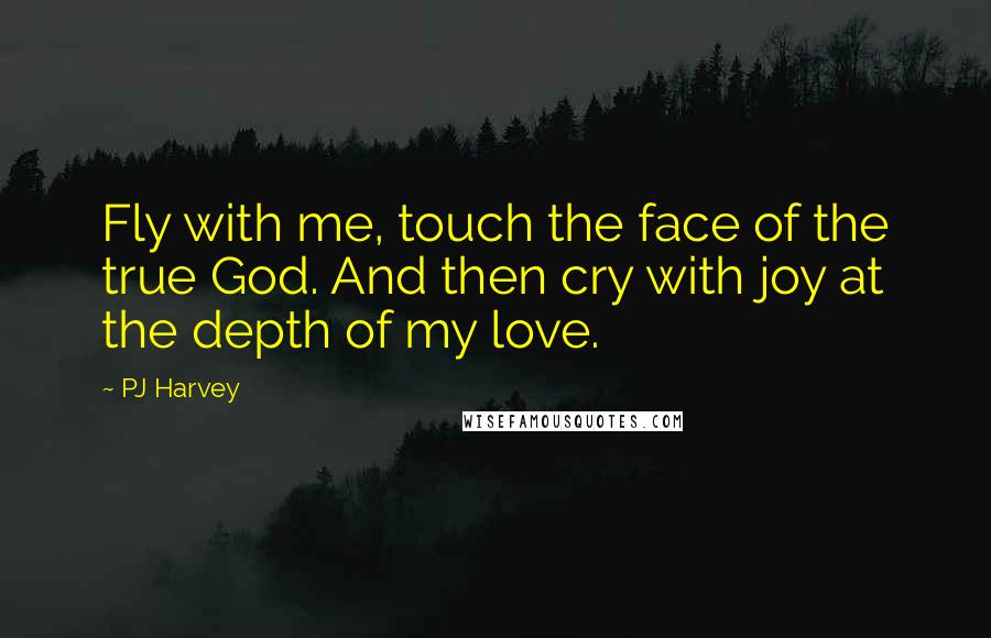 PJ Harvey Quotes: Fly with me, touch the face of the true God. And then cry with joy at the depth of my love.