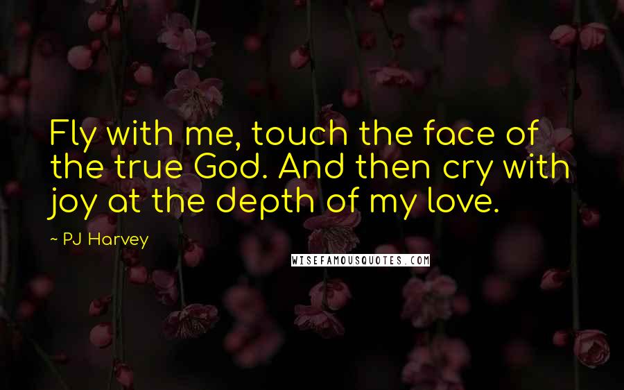 PJ Harvey Quotes: Fly with me, touch the face of the true God. And then cry with joy at the depth of my love.