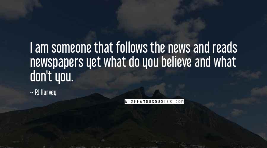 PJ Harvey Quotes: I am someone that follows the news and reads newspapers yet what do you believe and what don't you.