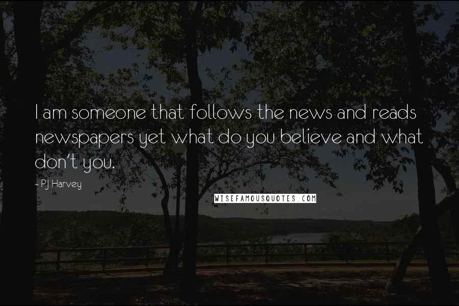 PJ Harvey Quotes: I am someone that follows the news and reads newspapers yet what do you believe and what don't you.