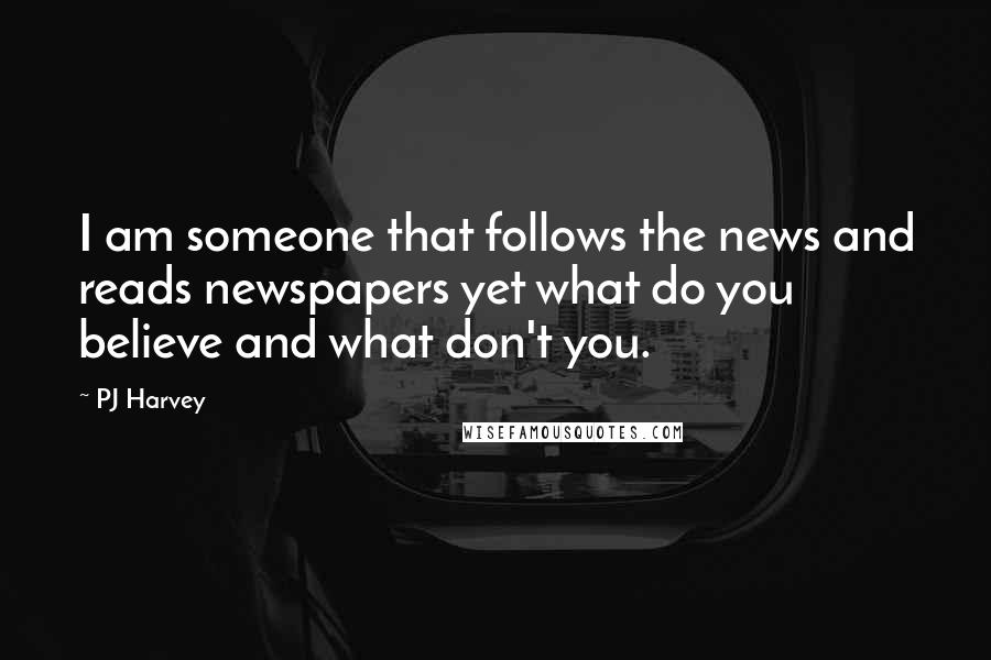 PJ Harvey Quotes: I am someone that follows the news and reads newspapers yet what do you believe and what don't you.