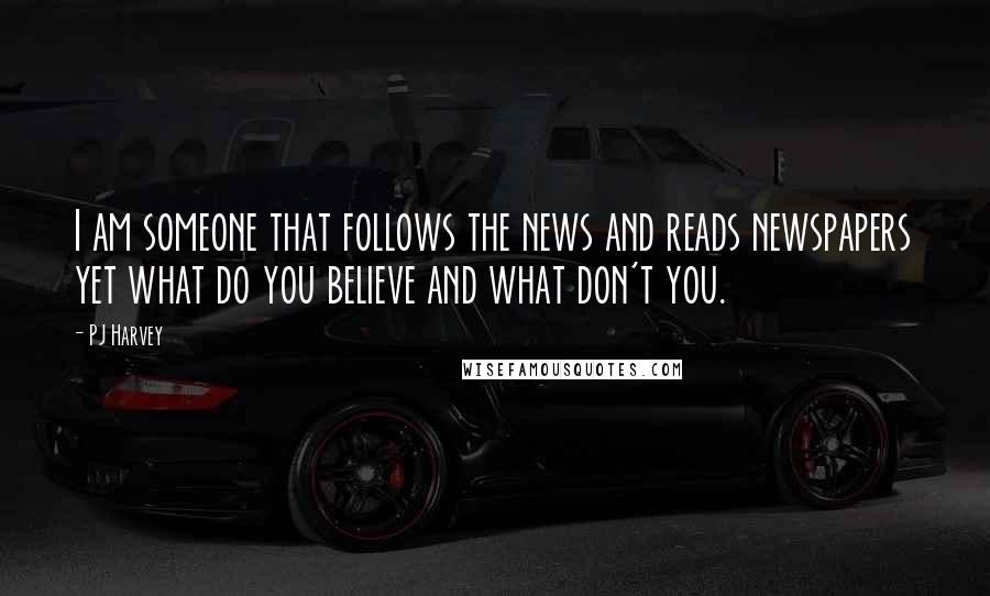 PJ Harvey Quotes: I am someone that follows the news and reads newspapers yet what do you believe and what don't you.
