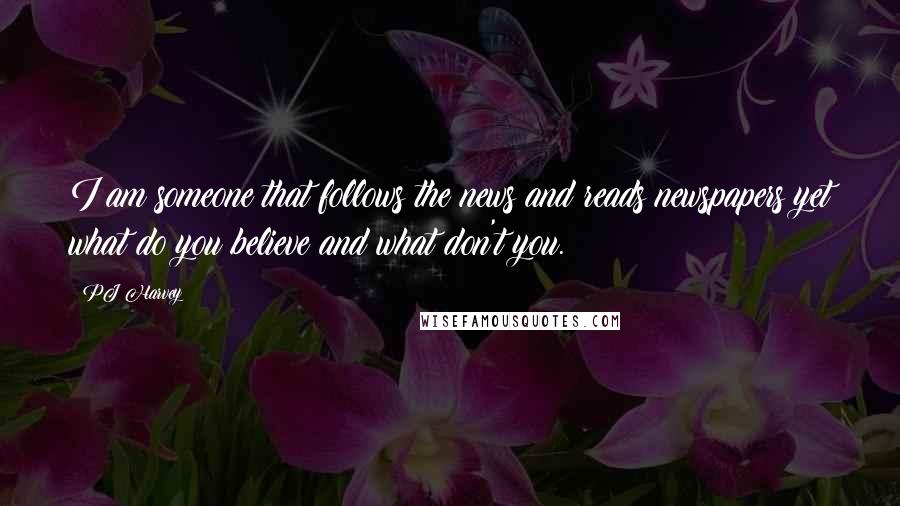 PJ Harvey Quotes: I am someone that follows the news and reads newspapers yet what do you believe and what don't you.