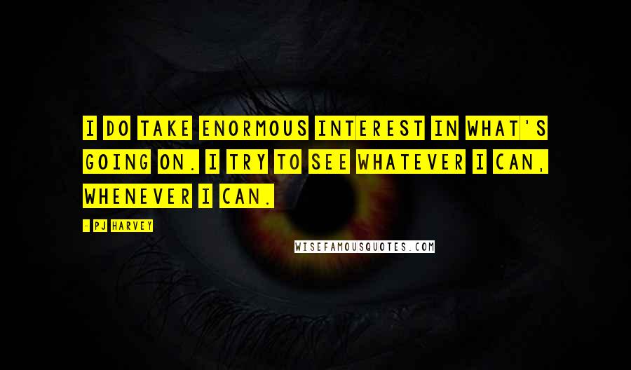 PJ Harvey Quotes: I do take enormous interest in what's going on. I try to see whatever I can, whenever I can.