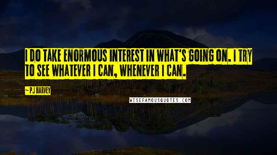 PJ Harvey Quotes: I do take enormous interest in what's going on. I try to see whatever I can, whenever I can.