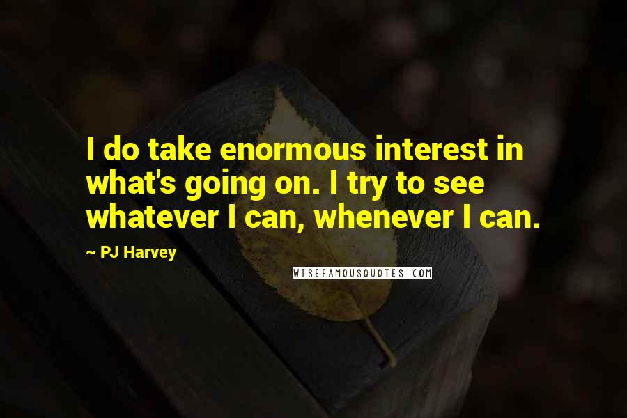 PJ Harvey Quotes: I do take enormous interest in what's going on. I try to see whatever I can, whenever I can.