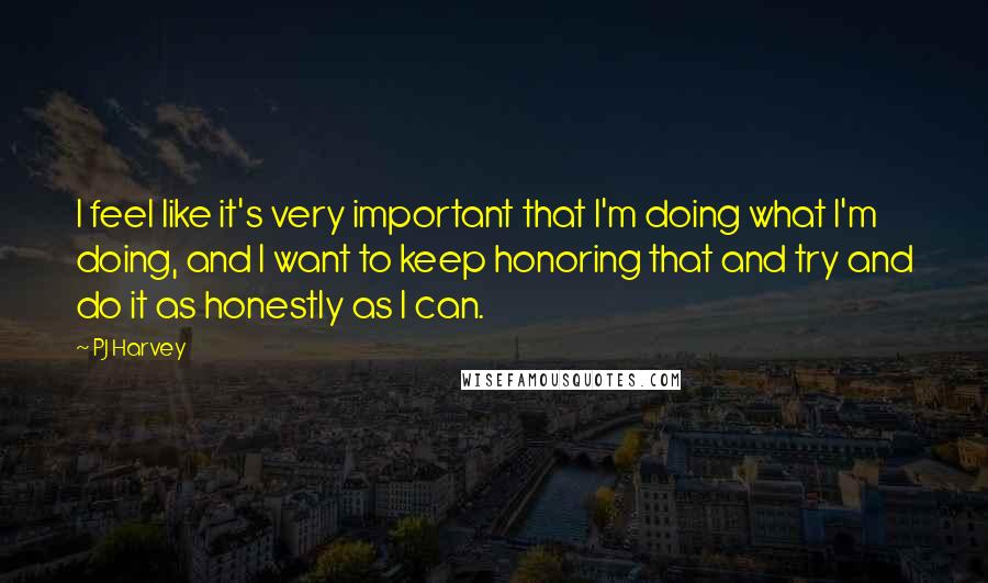 PJ Harvey Quotes: I feel like it's very important that I'm doing what I'm doing, and I want to keep honoring that and try and do it as honestly as I can.