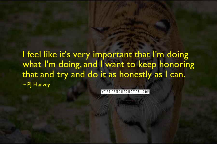 PJ Harvey Quotes: I feel like it's very important that I'm doing what I'm doing, and I want to keep honoring that and try and do it as honestly as I can.