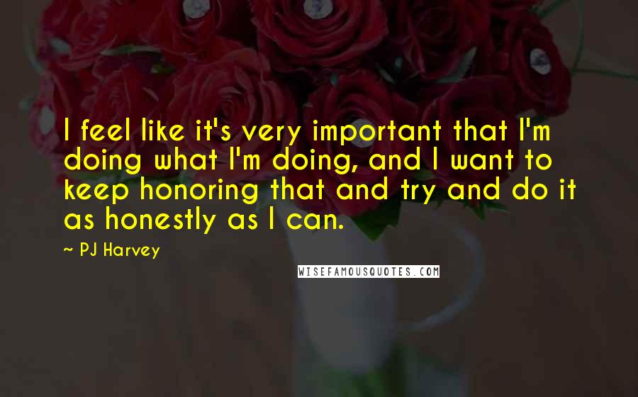 PJ Harvey Quotes: I feel like it's very important that I'm doing what I'm doing, and I want to keep honoring that and try and do it as honestly as I can.