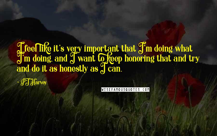 PJ Harvey Quotes: I feel like it's very important that I'm doing what I'm doing, and I want to keep honoring that and try and do it as honestly as I can.