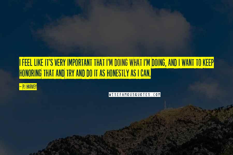 PJ Harvey Quotes: I feel like it's very important that I'm doing what I'm doing, and I want to keep honoring that and try and do it as honestly as I can.