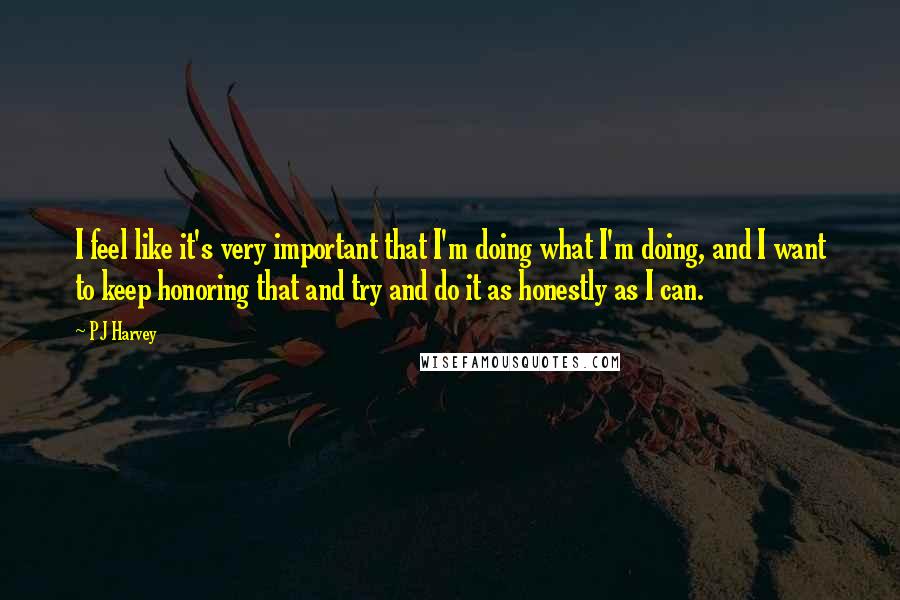 PJ Harvey Quotes: I feel like it's very important that I'm doing what I'm doing, and I want to keep honoring that and try and do it as honestly as I can.