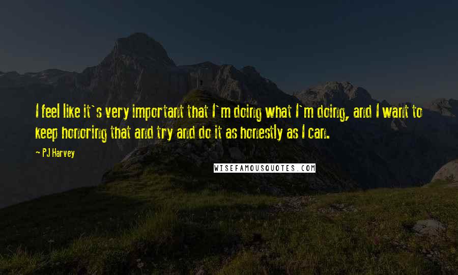 PJ Harvey Quotes: I feel like it's very important that I'm doing what I'm doing, and I want to keep honoring that and try and do it as honestly as I can.