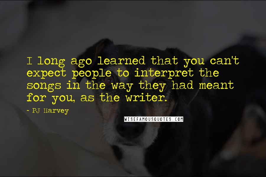PJ Harvey Quotes: I long ago learned that you can't expect people to interpret the songs in the way they had meant for you, as the writer.