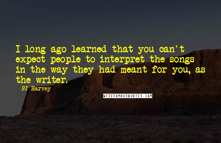 PJ Harvey Quotes: I long ago learned that you can't expect people to interpret the songs in the way they had meant for you, as the writer.