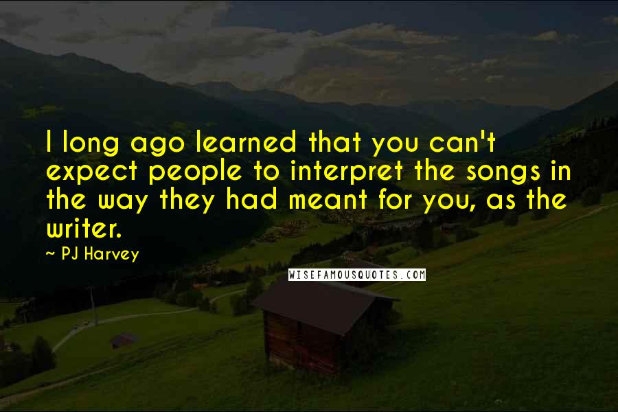 PJ Harvey Quotes: I long ago learned that you can't expect people to interpret the songs in the way they had meant for you, as the writer.