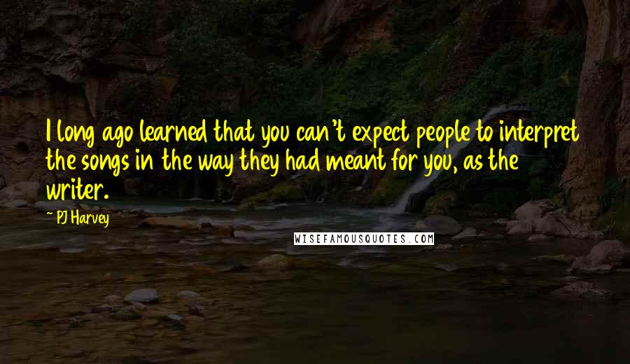 PJ Harvey Quotes: I long ago learned that you can't expect people to interpret the songs in the way they had meant for you, as the writer.