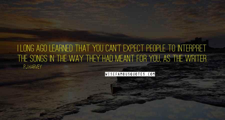 PJ Harvey Quotes: I long ago learned that you can't expect people to interpret the songs in the way they had meant for you, as the writer.
