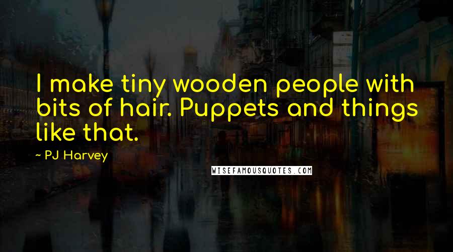 PJ Harvey Quotes: I make tiny wooden people with bits of hair. Puppets and things like that.