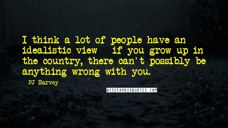 PJ Harvey Quotes: I think a lot of people have an idealistic view - if you grow up in the country, there can't possibly be anything wrong with you.