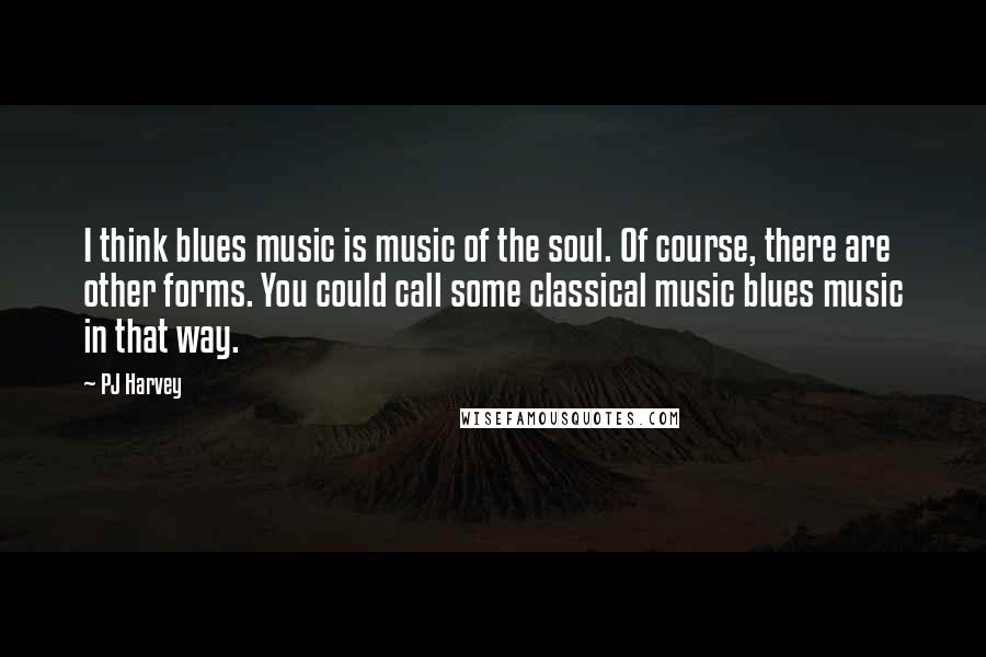 PJ Harvey Quotes: I think blues music is music of the soul. Of course, there are other forms. You could call some classical music blues music in that way.