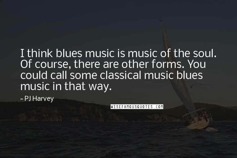 PJ Harvey Quotes: I think blues music is music of the soul. Of course, there are other forms. You could call some classical music blues music in that way.