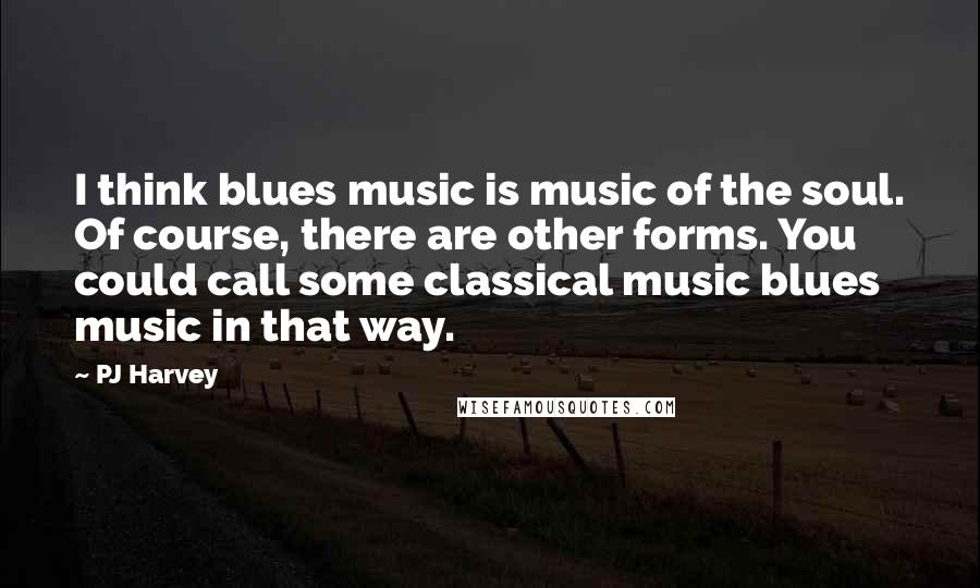 PJ Harvey Quotes: I think blues music is music of the soul. Of course, there are other forms. You could call some classical music blues music in that way.