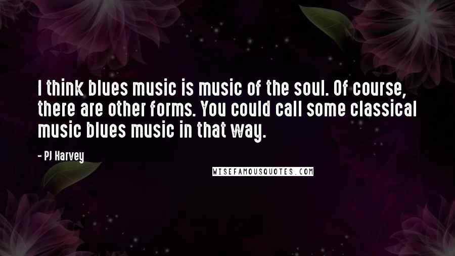 PJ Harvey Quotes: I think blues music is music of the soul. Of course, there are other forms. You could call some classical music blues music in that way.