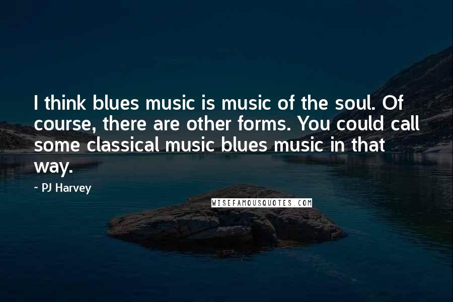 PJ Harvey Quotes: I think blues music is music of the soul. Of course, there are other forms. You could call some classical music blues music in that way.