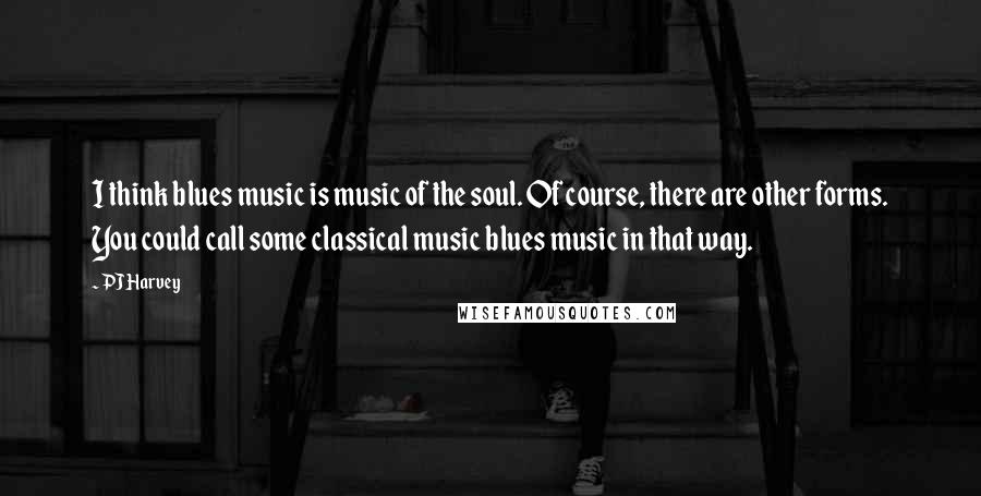 PJ Harvey Quotes: I think blues music is music of the soul. Of course, there are other forms. You could call some classical music blues music in that way.