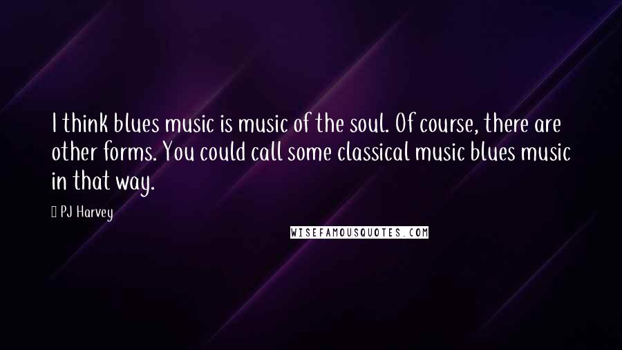 PJ Harvey Quotes: I think blues music is music of the soul. Of course, there are other forms. You could call some classical music blues music in that way.