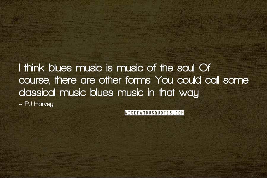 PJ Harvey Quotes: I think blues music is music of the soul. Of course, there are other forms. You could call some classical music blues music in that way.