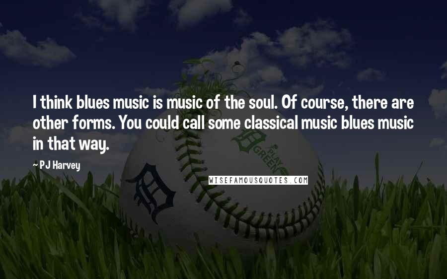 PJ Harvey Quotes: I think blues music is music of the soul. Of course, there are other forms. You could call some classical music blues music in that way.