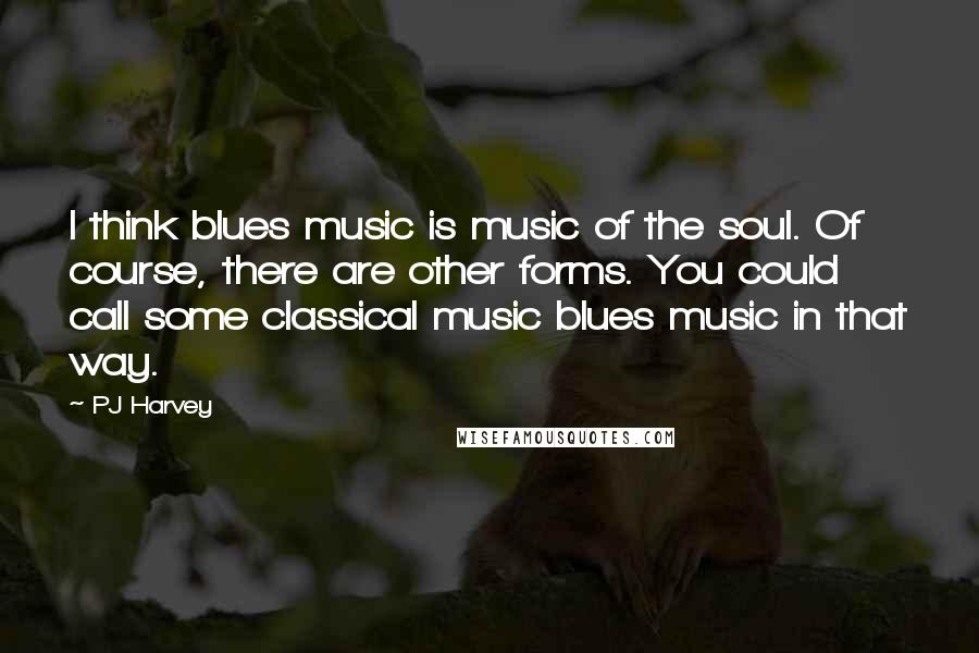 PJ Harvey Quotes: I think blues music is music of the soul. Of course, there are other forms. You could call some classical music blues music in that way.