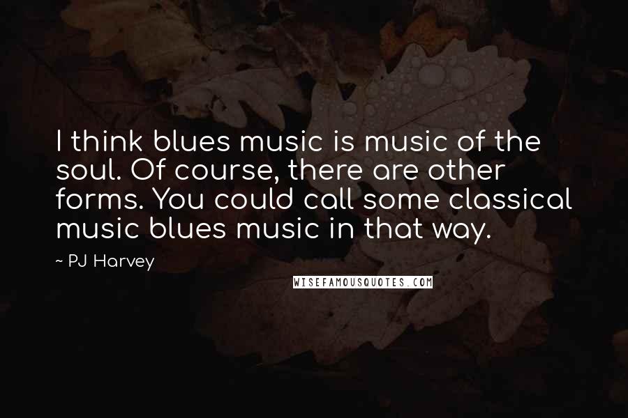 PJ Harvey Quotes: I think blues music is music of the soul. Of course, there are other forms. You could call some classical music blues music in that way.